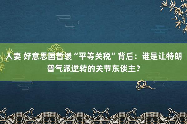 人妻 好意思国暂缓“平等关税”背后：谁是让特朗普气派逆转的关节东谈主？