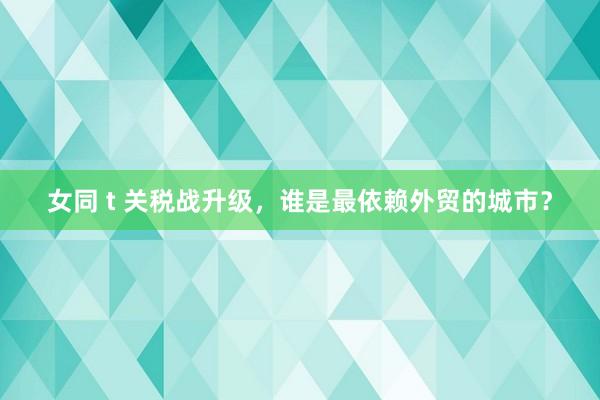 女同 t 关税战升级，谁是最依赖外贸的城市？