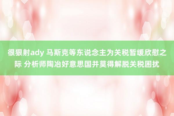 很狠射ady 马斯克等东说念主为关税暂缓欣慰之际 分析师陶冶好意思国并莫得解脱关税困扰