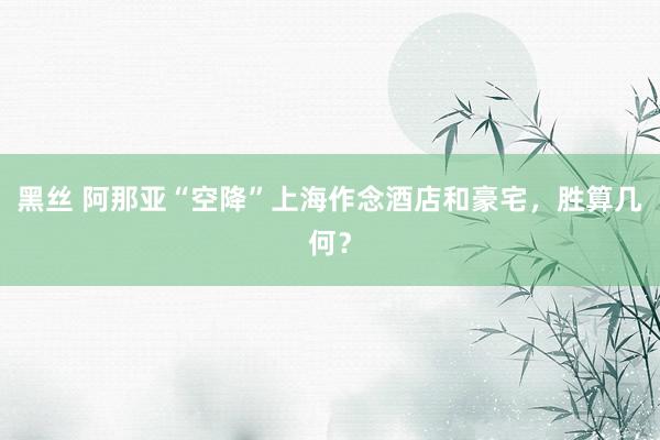 黑丝 阿那亚“空降”上海作念酒店和豪宅，胜算几何？